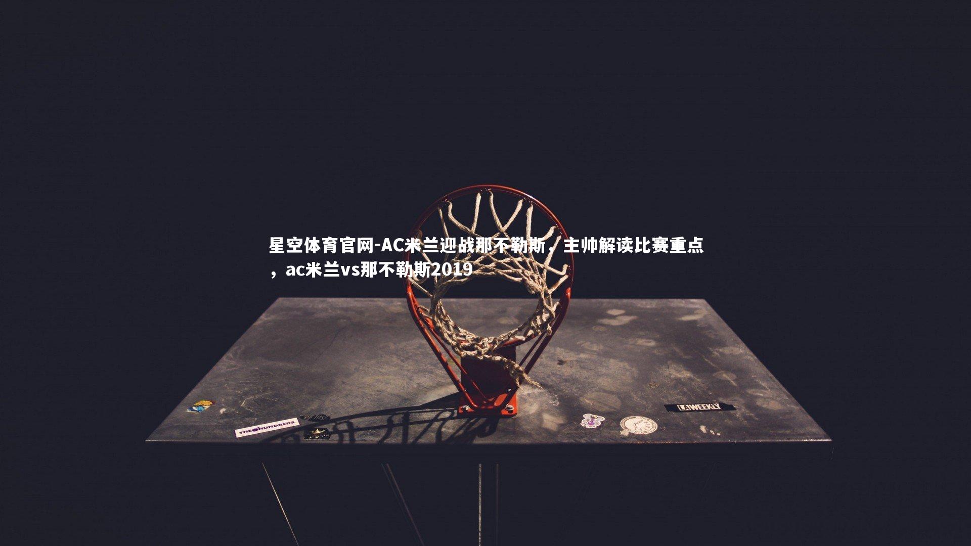 星空体育官网-AC米兰迎战那不勒斯，主帅解读比赛重点，ac米兰vs那不勒斯2019