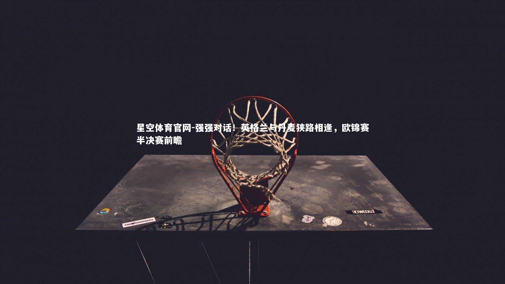 星空体育官网-强强对话！英格兰与丹麦狭路相逢，欧锦赛半决赛前瞻